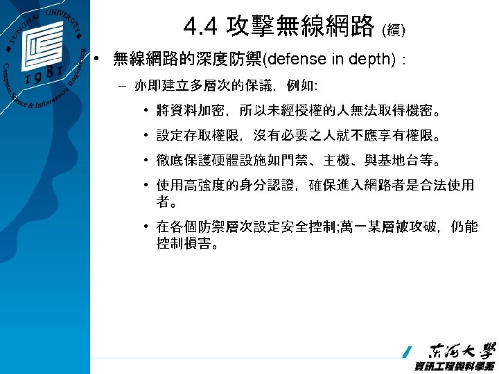 4. 4 攻擊無線網路 (續) • 無線網路的深度防禦(defense in depth)： – 亦即建立多層次的保議，例如: • 將資料加密，所以未經授權的人無法取得機密。 • 設定存取權限，沒有必要之人就不應享有權限。