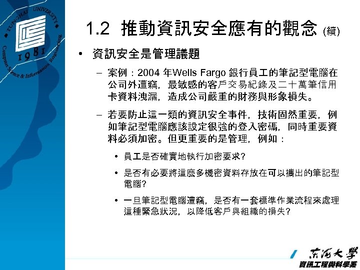 1. 2 推動資訊安全應有的觀念 (續) • 資訊安全是管理議題 – 案例： 2004 年Wells Fargo 銀行員 的筆記型電腦在 公司外遭竊，最敏感的客戶交易紀錄及二十萬筆信用
