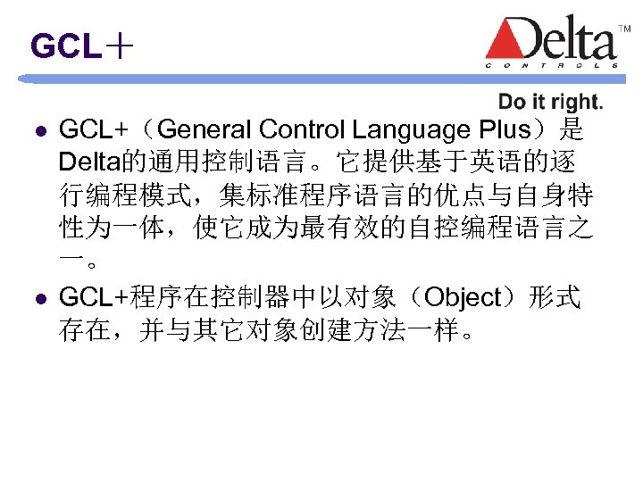 GCL＋ l l GCL+（General Control Language Plus）是 Delta的通用控制语言。它提供基于英语的逐 行编程模式，集标准程序语言的优点与自身特 性为一体，使它成为最有效的自控编程语言之 一。 GCL+程序在控制器中以对象（Object）形式 存在，并与其它对象创建方法一样。 