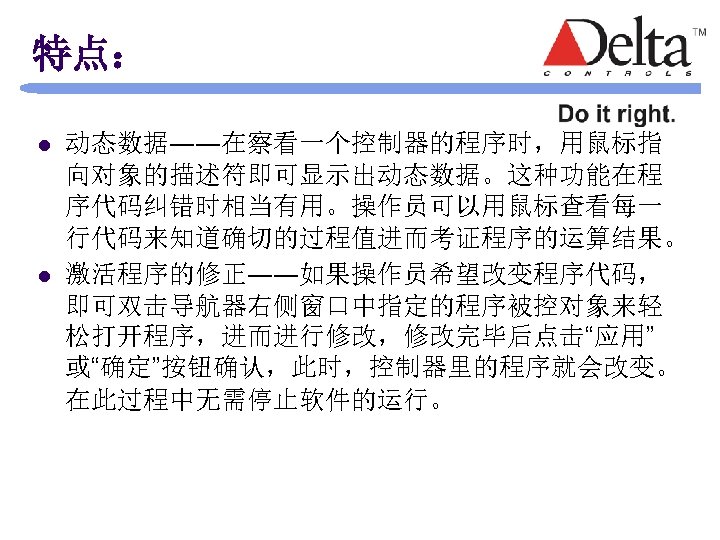 特点： l l 动态数据――在察看一个控制器的程序时，用鼠标指 向对象的描述符即可显示出动态数据。这种功能在程 序代码纠错时相当有用。操作员可以用鼠标查看每一 行代码来知道确切的过程值进而考证程序的运算结果。 激活程序的修正――如果操作员希望改变程序代码， 即可双击导航器右侧窗口中指定的程序被控对象来轻 松打开程序，进而进行修改，修改完毕后点击“应用” 或“确定”按钮确认，此时，控制器里的程序就会改变。 在此过程中无需停止软件的运行。 