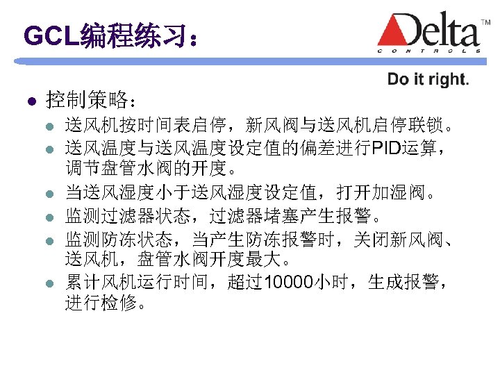GCL编程练习： l 控制策略： l l l 送风机按时间表启停，新风阀与送风机启停联锁。 送风温度与送风温度设定值的偏差进行PID运算， 调节盘管水阀的开度。 当送风湿度小于送风湿度设定值，打开加湿阀。 监测过滤器状态，过滤器堵塞产生报警。 监测防冻状态，当产生防冻报警时，关闭新风阀、 送风机，盘管水阀开度最大。 累计风机运行时间，超过10000小时，生成报警，