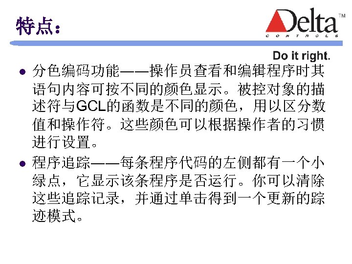 特点： l l 分色编码功能――操作员查看和编辑程序时其 语句内容可按不同的颜色显示。被控对象的描 述符与GCL的函数是不同的颜色，用以区分数 值和操作符。这些颜色可以根据操作者的习惯 进行设置。 程序追踪――每条程序代码的左侧都有一个小 绿点，它显示该条程序是否运行。你可以清除 这些追踪记录，并通过单击得到一个更新的踪 迹模式。 
