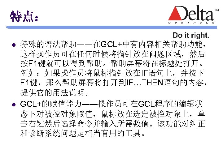 特点： l l 特殊的语法帮助――在GCL+中有内容相关帮助功能， 这样操作员可在任何时候将指针放在问题区域，然后 按F 1键就可以得到帮助。帮助屏幕将在标题处打开。 例如：如果操作员将鼠标指针放在IF语句上，并按下 F 1键，那么帮助屏幕将打开到IF…THEN语句的内容， 提供它的用法说明。 GCL+的赋值能力――操作员可在GCL程序的编辑状 态下对被控对象赋值，鼠标放在选定被控对象上，单 击右键然后选择命令并输入所需数值。该功能对纠正