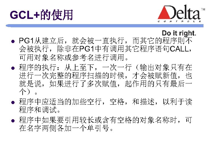 GCL+的使用 l l PG 1从建立后，就会被一直执行，而其它的程序則不 会被执行，除非在PG 1中有调用其它程序语句CALL， 可用对象名称或参考名进行调用。 程序的执行：从上至下，一次一行（输出对象只有在 进行一次完整的程序扫描的时候，才会被赋新值，也 就是说，如果进行了多次赋值，起作用的只有最后一 个）。 程序中应适当的加些空行，空格，和描述，以利于读 程序和调试。