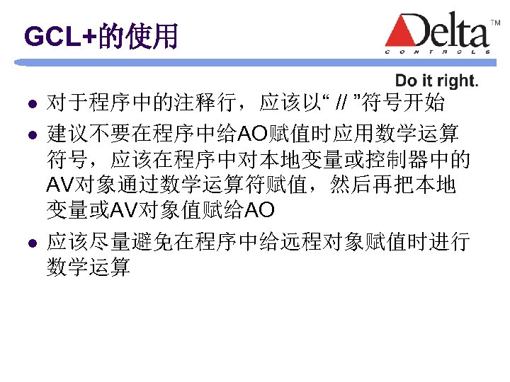 GCL+的使用 l l l 对于程序中的注释行，应该以“ // ”符号开始 建议不要在程序中给AO赋值时应用数学运算 符号，应该在程序中对本地变量或控制器中的 AV对象通过数学运算符赋值，然后再把本地 变量或AV对象值赋给AO 应该尽量避免在程序中给远程对象赋值时进行 数学运算 