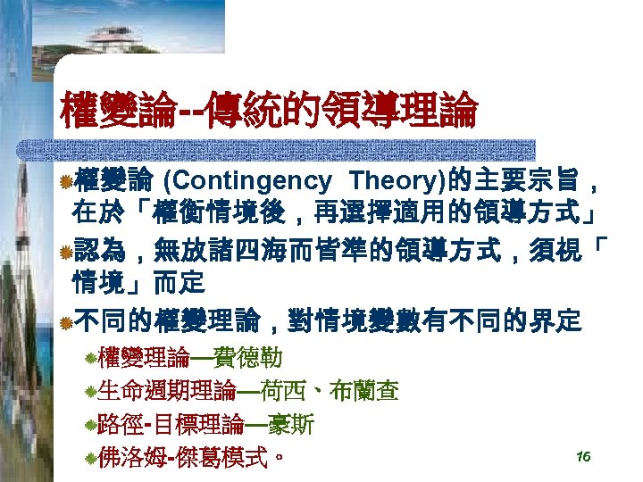 權變論--傳統的領導理論 權變論 (Contingency Theory)的主要宗旨， 在於「權衡情境後，再選擇適用的領導方式」 認為，無放諸四海而皆準的領導方式，須視「 情境」而定 不同的權變理論，對情境變數有不同的界定 權變理論—費德勒 生命週期理論—荷西、布蘭查 路徑-目標理論—豪斯 佛洛姆-傑葛模式。 16 