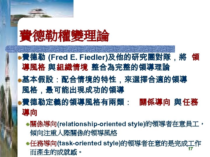 費德勒權變理論 費德勒 (Fred E. Fiedler)及他的研究團對隊，將 領 導風格 與 組織情境 整合為完整的領導理論 基本假設：配合情境的特性，來選擇合適的領導 風格，最可能出現成功的領導 費德勒定義的領導風格有兩類： 關係導向