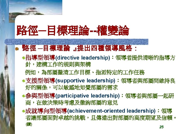 路徑─目標理論--權變論 『 路徑 ─目標理論 』 提出四種領導風格： 指導型領導(directive leadership)：領導者提供清晰的指導方 針，建構 作的規則與架構 例如，為部屬釐清 作目標、指派特定的 作任務 支援型領導(supportive