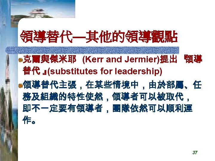 領導替代—其他的領導觀點 克爾與傑米耶 (Kerr and Jermier)提出 『 領導 替代 』 (substitutes for leadership) 領導替代主張，在某些情境中，由於部屬、任 務及組織的特性使然，領導者可以被取代，