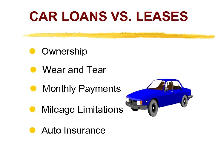 CAR LOANS VS. LEASES Ownership Wear and Tear Monthly Payments Mileage Limitations Auto Insurance