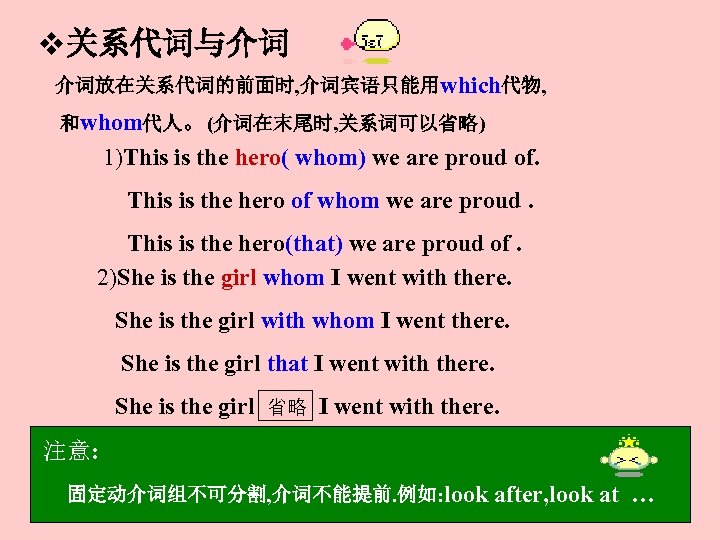 v关系代词与介词 介词放在关系代词的前面时, 介词宾语只能用which代物, 和whom代人。(介词在末尾时, 关系词可以省略) 1)This is the hero( whom) we are proud of.