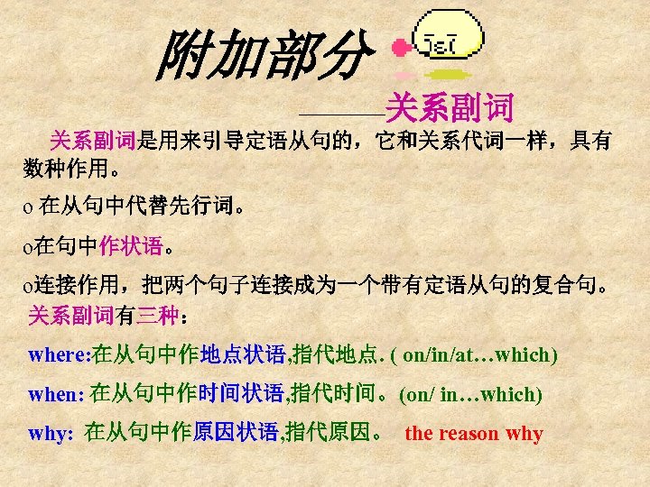 附加部分 ————关系副词是用来引导定语从句的，它和关系代词一样，具有 数种作用。 o 在从句中代替先行词。 o在句中作状语。 o连接作用，把两个句子连接成为一个带有定语从句的复合句。 关系副词有三种： where: 在从句中作地点状语, 指代地点. ( on/in/at…which) when: