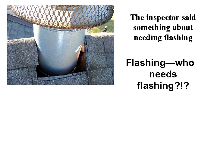 The inspector said something about needing flashing Flashing—who needs flashing? !? 