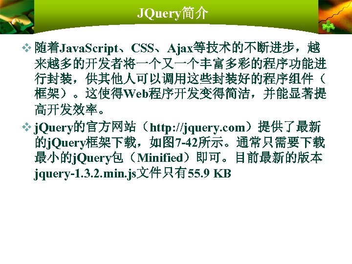 JQuery简介 v 随着Java. Script、CSS、Ajax等技术的不断进步，越 来越多的开发者将一个又一个丰富多彩的程序功能进 行封装，供其他人可以调用这些封装好的程序组件（ 框架）。这使得Web程序开发变得简洁，并能显著提 高开发效率。 v j. Query的官方网站（http: //jquery. com）提供了最新 的j.