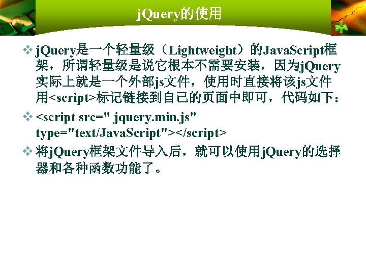 j. Query的使用 v j. Query是一个轻量级（Lightweight）的Java. Script框 架，所谓轻量级是说它根本不需要安装，因为j. Query 实际上就是一个外部js文件，使用时直接将该js文件 用<script>标记链接到自己的页面中即可，代码如下： v <script src=" jquery.