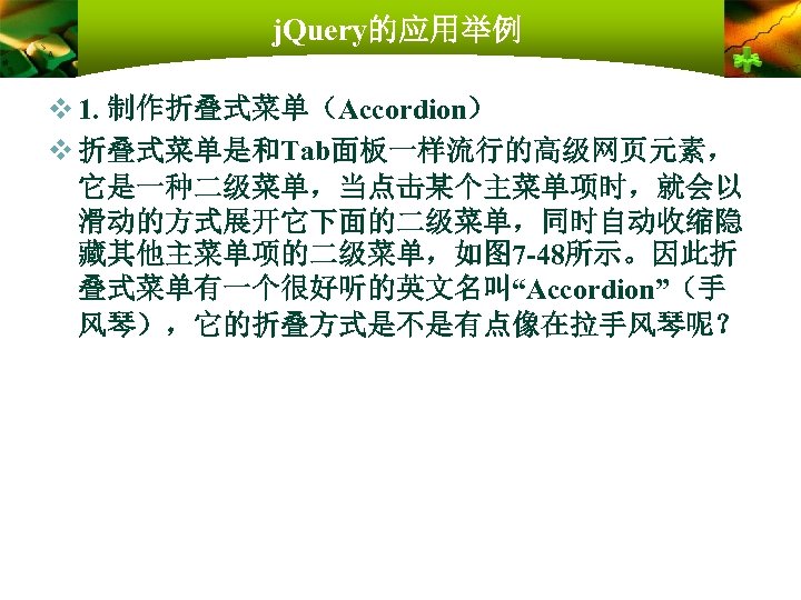 j. Query的应用举例 v 1. 制作折叠式菜单（Accordion） v 折叠式菜单是和Tab面板一样流行的高级网页元素， 它是一种二级菜单，当点击某个主菜单项时，就会以 滑动的方式展开它下面的二级菜单，同时自动收缩隐 藏其他主菜单项的二级菜单，如图 7 -48所示。因此折 叠式菜单有一个很好听的英文名叫“Accordion”（手 风琴），它的折叠方式是不是有点像在拉手风琴呢？