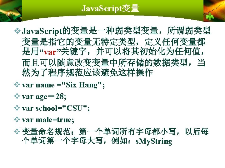 Java. Script变量 v Java. Script的变量是一种弱类型变量，所谓弱类型 变量是指它的变量无特定类型，定义任何变量都 是用“var”关键字，并可以将其初始化为任何值， 而且可以随意改变变量中所存储的数据类型，当 然为了程序规范应该避免这样操作 v var name ="Six Hang";