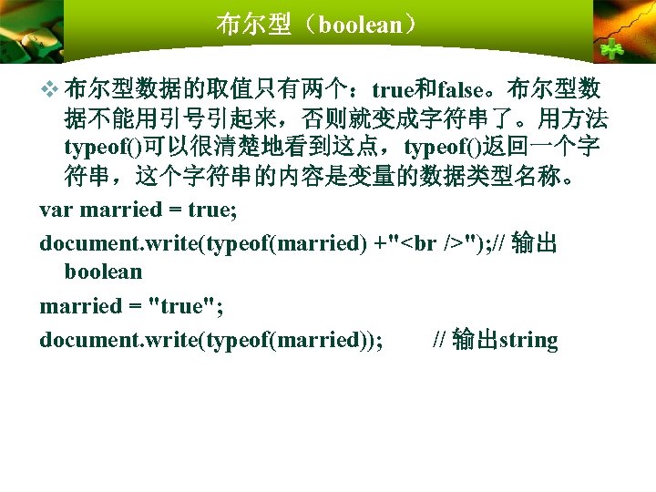 布尔型（boolean） v 布尔型数据的取值只有两个：true和false。布尔型数 据不能用引号引起来，否则就变成字符串了。用方法 typeof()可以很清楚地看到这点，typeof()返回一个字 符串，这个字符串的内容是变量的数据类型名称。 var married = true; document. write(typeof(married) +" ");