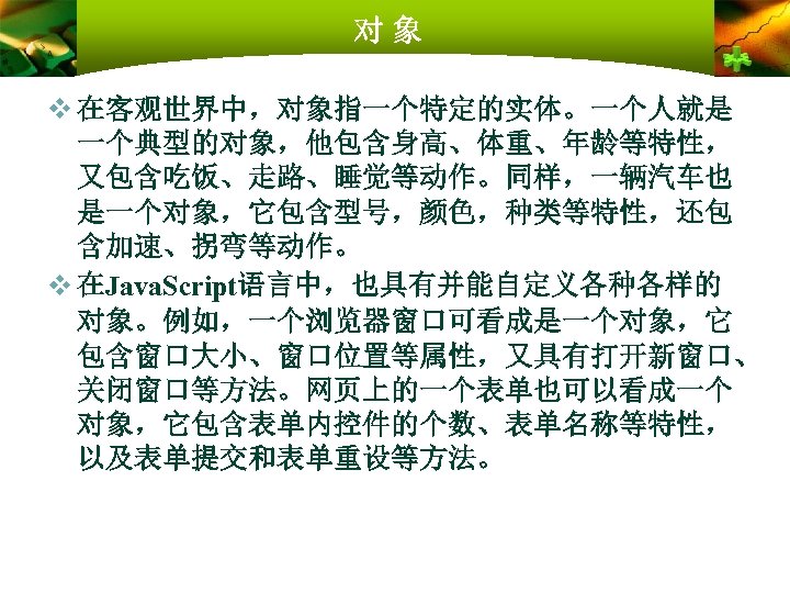 对象 v 在客观世界中，对象指一个特定的实体。一个人就是 一个典型的对象，他包含身高、体重、年龄等特性， 又包含吃饭、走路、睡觉等动作。同样，一辆汽车也 是一个对象，它包含型号，颜色，种类等特性，还包 含加速、拐弯等动作。 v 在Java. Script语言中，也具有并能自定义各种各样的 对象。例如，一个浏览器窗口可看成是一个对象，它 包含窗口大小、窗口位置等属性，又具有打开新窗口、 关闭窗口等方法。网页上的一个表单也可以看成一个 对象，它包含表单内控件的个数、表单名称等特性，