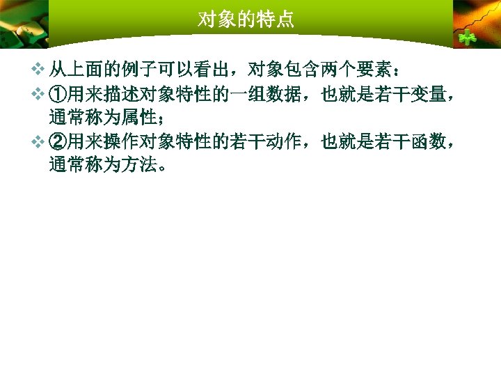 对象的特点 v 从上面的例子可以看出，对象包含两个要素： v ①用来描述对象特性的一组数据，也就是若干变量， 通常称为属性； v ②用来操作对象特性的若干动作，也就是若干函数， 通常称为方法。 