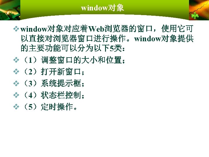 window对象 v window对象对应着Web浏览器的窗口，使用它可 以直接对浏览器窗口进行操作。window对象提供 的主要功能可以分为以下5类： v （1）调整窗口的大小和位置； v （2）打开新窗口； v （3）系统提示框； v （4）状态栏控制； v