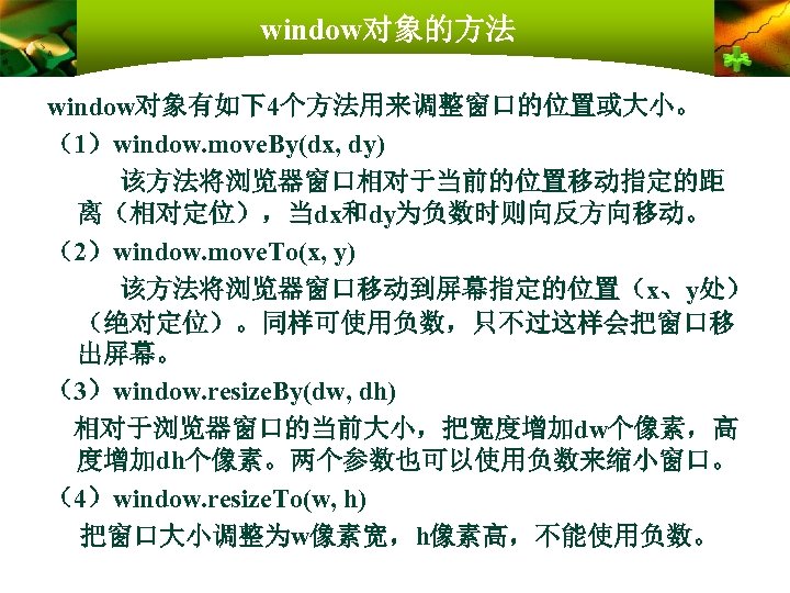 window对象的方法 window对象有如下4个方法用来调整窗口的位置或大小。 （1）window. move. By(dx, dy) 该方法将浏览器窗口相对于当前的位置移动指定的距 离（相对定位），当dx和dy为负数时则向反方向移动。 （2）window. move. To(x, y) 该方法将浏览器窗口移动到屏幕指定的位置（x、y处） （绝对定位）。同样可使用负数，只不过这样会把窗口移
