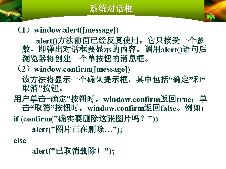 系统对话框 （1）window. alert([message]) alert()方法前面已经反复使用，它只接受一个参 数，即弹出对话框要显示的内容。调用alert()语句后 浏览器将创建一个单按钮的消息框。 （2）window. confirm([message]) 该方法将显示一个确认提示框，其中包括“确定”和“ 取消”按钮。 用户单击“确定”按钮时，window. confirm返回true；单 击“取消”按钮时，window. confirm返回false。例如：