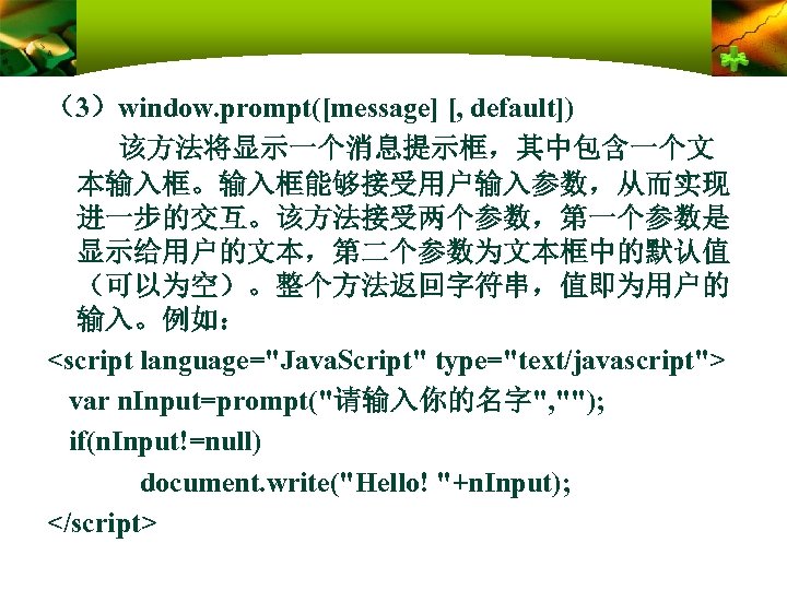 （3）window. prompt([message] [, default]) 该方法将显示一个消息提示框，其中包含一个文 本输入框。输入框能够接受用户输入参数，从而实现 进一步的交互。该方法接受两个参数，第一个参数是 显示给用户的文本，第二个参数为文本框中的默认值 （可以为空）。整个方法返回字符串，值即为用户的 输入。例如： <script language="Java. Script" type="text/javascript">