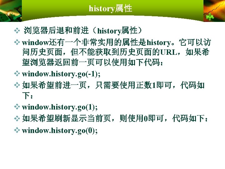 history属性 v 浏览器后退和前进（history属性） v window还有一个非常实用的属性是history。它可以访 问历史页面，但不能获取到历史页面的URL，如果希 望浏览器返回前一页可以使用如下代码： v window. history. go(-1); v 如果希望前进一页，只需要使用正数 1即可，代码如