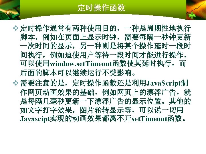 定时操作函数 v 定时操作通常有两种使用目的，一种是周期性地执行 脚本，例如在页面上显示时钟，需要每隔一秒钟更新 一次时间的显示，另一种则是将某个操作延时一段时 间执行，例如迫使用户等待一段时间才能进行操作， 可以使用window. set. Timeout函数使其延时执行，而 后面的脚本可以继续运行不受影响。 v 需要注意的是，定时操作函数还是利用Java. Script制 作网页动画效果的基础，例如网页上的漂浮广告，就
