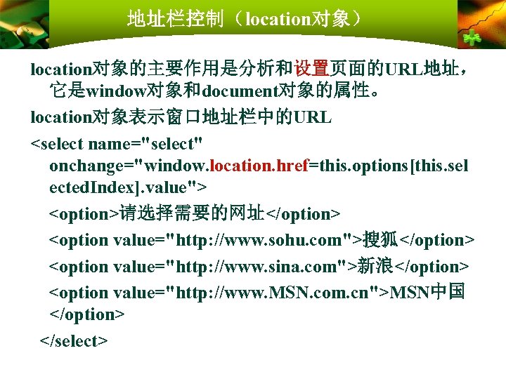 地址栏控制（location对象） location对象的主要作用是分析和设置页面的URL地址， 它是window对象和document对象的属性。 location对象表示窗口地址栏中的URL <select name="select" onchange="window. location. href=this. options[this. sel ected. Index]. value">