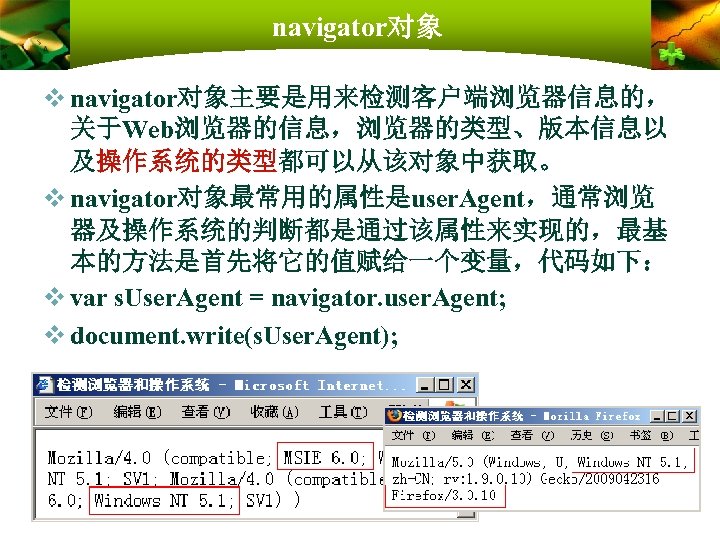 navigator对象 v navigator对象主要是用来检测客户端浏览器信息的， 关于Web浏览器的信息，浏览器的类型、版本信息以 及操作系统的类型都可以从该对象中获取。 v navigator对象最常用的属性是user. Agent，通常浏览 器及操作系统的判断都是通过该属性来实现的，最基 本的方法是首先将它的值赋给一个变量，代码如下： v var s. User.