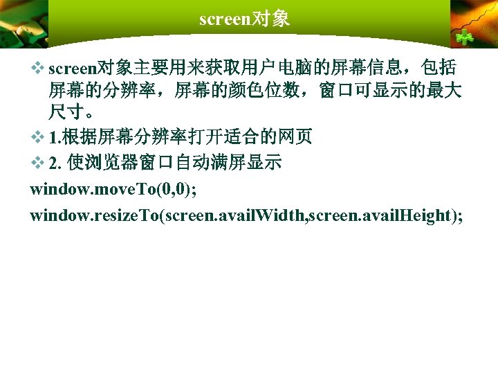 screen对象 v screen对象主要用来获取用户电脑的屏幕信息，包括 屏幕的分辨率，屏幕的颜色位数，窗口可显示的最大 尺寸。 v 1. 根据屏幕分辨率打开适合的网页 v 2. 使浏览器窗口自动满屏显示 window. move. To(0,