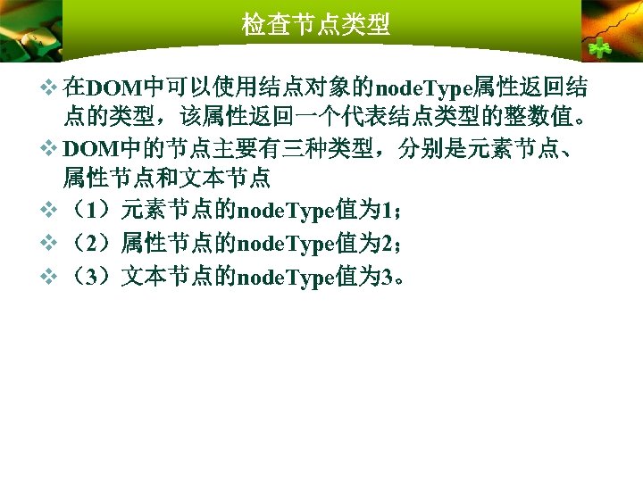 检查节点类型 v 在DOM中可以使用结点对象的node. Type属性返回结 点的类型，该属性返回一个代表结点类型的整数值。 v DOM中的节点主要有三种类型，分别是元素节点、 属性节点和文本节点 v （1）元素节点的node. Type值为 1； v （2）属性节点的node.