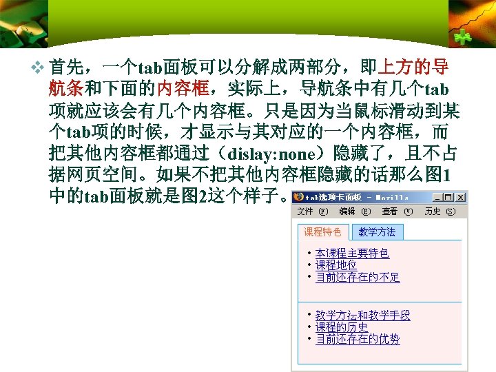 v 首先，一个tab面板可以分解成两部分，即上方的导 航条和下面的内容框，实际上，导航条中有几个tab 项就应该会有几个内容框。只是因为当鼠标滑动到某 个tab项的时候，才显示与其对应的一个内容框，而 把其他内容框都通过（dislay: none）隐藏了，且不占 据网页空间。如果不把其他内容框隐藏的话那么图 1 中的tab面板就是图 2这个样子。 