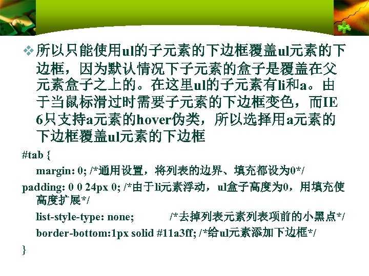 v 所以只能使用ul的子元素的下边框覆盖ul元素的下 边框，因为默认情况下子元素的盒子是覆盖在父 元素盒子之上的。在这里ul的子元素有li和a。由 于当鼠标滑过时需要子元素的下边框变色，而IE 6只支持a元素的hover伪类，所以选择用a元素的 下边框覆盖ul元素的下边框 #tab { margin: 0; /*通用设置，将列表的边界、填充都设为 0*/ padding: