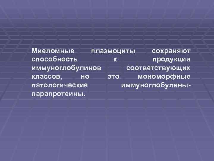 Миеломные плазмоциты сохраняют способность к продукции иммуноглобулинов соответствующих классов, но это мономорфные патологические иммуноглобулиныпарапротеины.