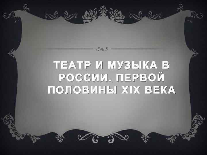 ТЕАТР И МУЗЫКА В РОССИИ. П ЕРВОЙ ПОЛОВИНЫ XIX ВЕКА 