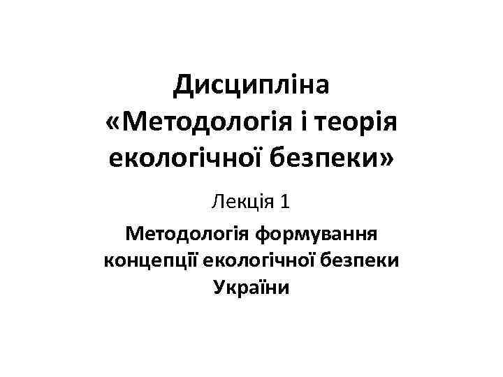 Дисципліна «Методологія і теорія екологічної безпеки» Лекція 1 Методологія формування концепції екологічної безпеки України