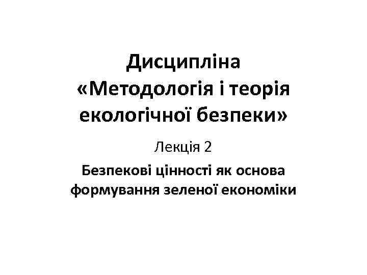 Дисципліна «Методологія і теорія екологічної безпеки» Лекція 2 Безпекові цінності як основа формування зеленої