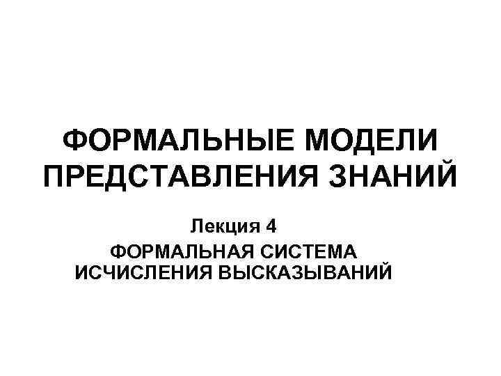 ФОРМАЛЬНЫЕ МОДЕЛИ ПРЕДСТАВЛЕНИЯ ЗНАНИЙ Лекция 4 ФОРМАЛЬНАЯ СИСТЕМА ИСЧИСЛЕНИЯ ВЫСКАЗЫВАНИЙ 