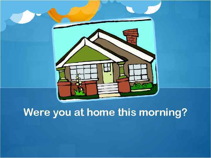 Were you at home this morning? 