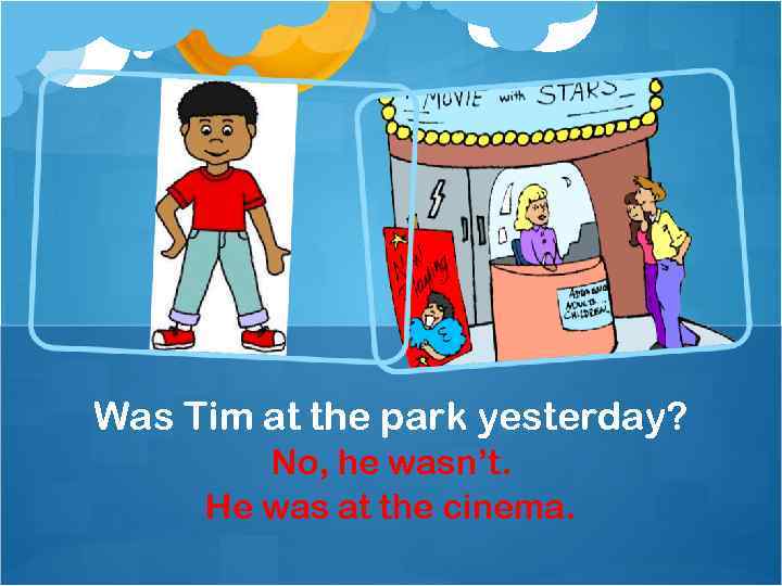 Was Tim at the park yesterday? No, he wasn’t. He was at the cinema.