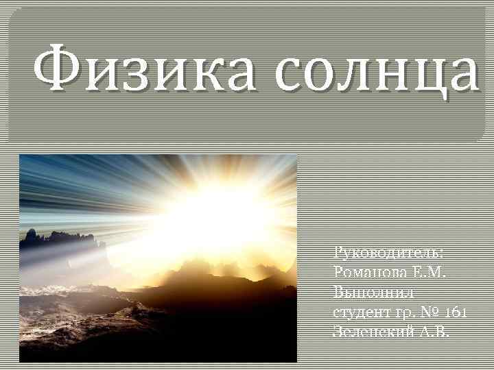 Физика солнца Руководитель: Романова Е. М. Выполнил студент гр. № 161 Зеленский А. В.