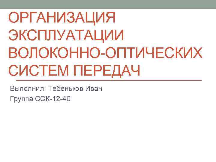 ОРГАНИЗАЦИЯ ЭКСПЛУАТАЦИИ ВОЛОКОННО ОПТИЧЕСКИХ СИСТЕМ ПЕРЕДАЧ Выполнил: Тебеньков Иван Группа ССК 12 40 