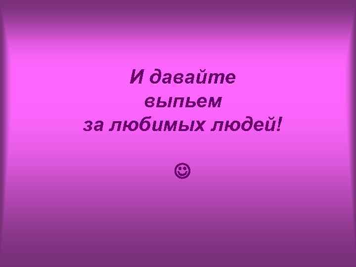 И давайте выпьем за любимых людей! 