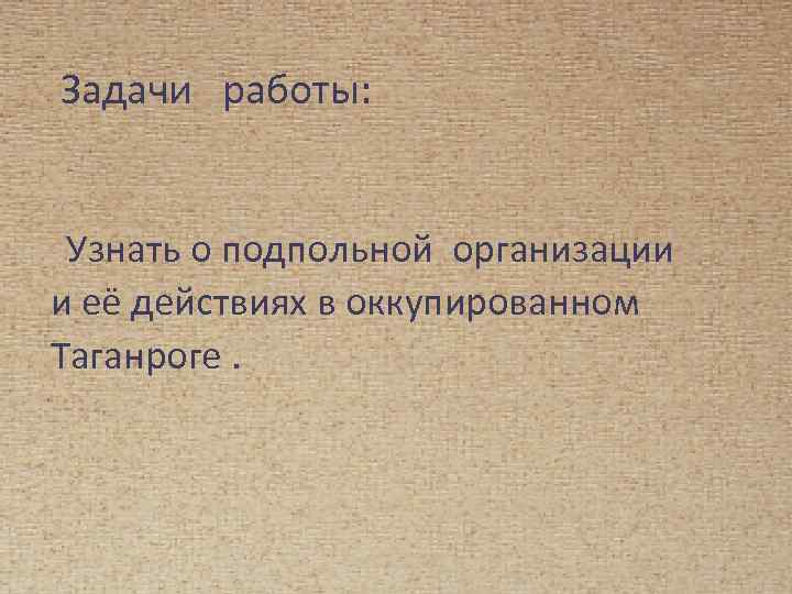 Задачи работы: Узнать о подпольной организации и её действиях в оккупированном Таганроге. 