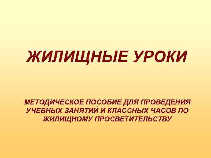 ЖИЛИЩНЫЕ УРОКИ МЕТОДИЧЕСКОЕ ПОСОБИЕ ДЛЯ ПРОВЕДЕНИЯ УЧЕБНЫХ ЗАНЯТИЙ И КЛАССНЫХ ЧАСОВ ПО ЖИЛИЩНОМУ ПРОСВЕТИТЕЛЬСТВУ