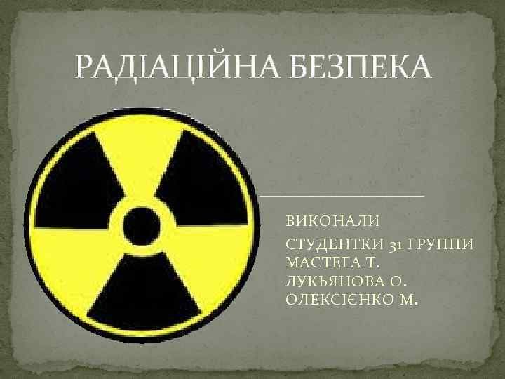 РАДІАЦІЙНА БЕЗПЕКА ВИКОНАЛИ СТУДЕНТКИ 31 ГРУППИ МАСТЕГА Т. ЛУКЬЯНОВА О. ОЛЕКСІЄНКО М. 