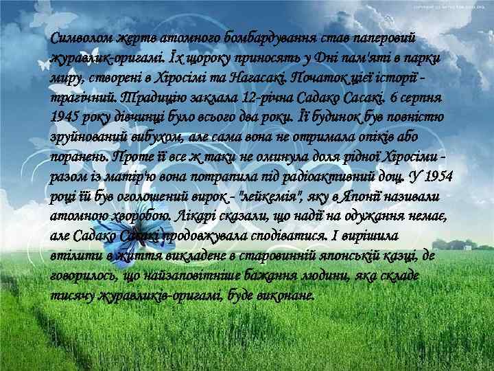 Символом жертв атомного бомбардування став паперовий журавлик-оригамі. Їх щороку приносять у Дні пам'яті в